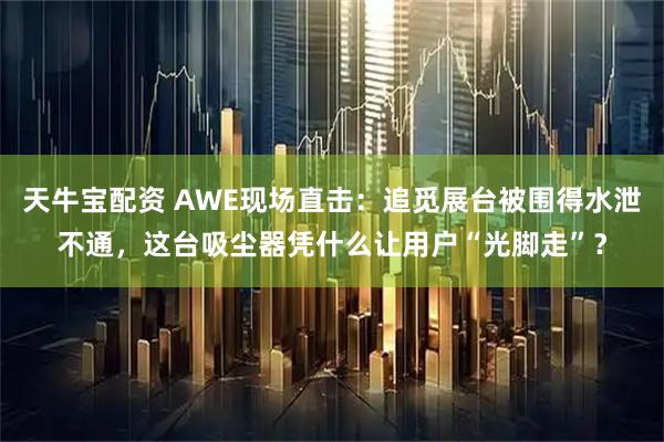天牛宝配资 AWE现场直击：追觅展台被围得水泄不通，这台吸尘器凭什么让用户“光脚走”？