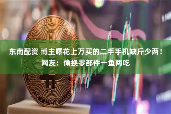 东南配资 博主曝花上万买的二手手机缺斤少两！网友：偷换零部件一鱼两吃