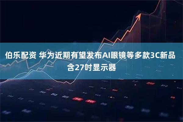 伯乐配资 华为近期有望发布AI眼镜等多款3C新品 含27吋显示器