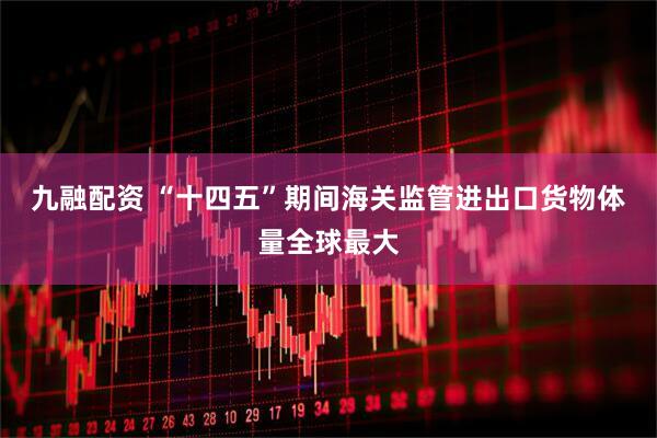 九融配资 “十四五”期间海关监管进出口货物体量全球最大