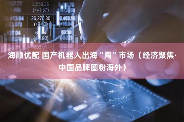 海顺优配 国产机器人出海“闯”市场（经济聚焦·中国品牌圈粉海外）