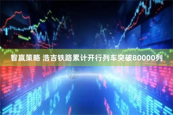 智赢策略 浩吉铁路累计开行列车突破80000列