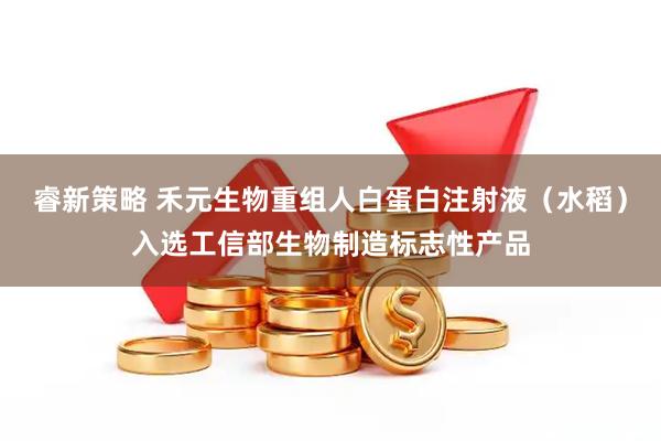 睿新策略 禾元生物重组人白蛋白注射液（水稻）入选工信部生物制造标志性产品