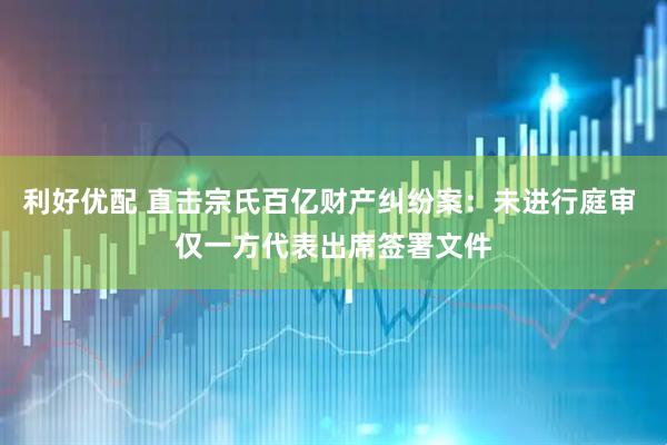 利好优配 直击宗氏百亿财产纠纷案：未进行庭审 仅一方代表出席签署文件