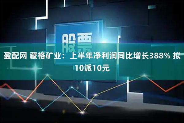 盈配网 藏格矿业：上半年净利润同比增长388% 拟10派10元