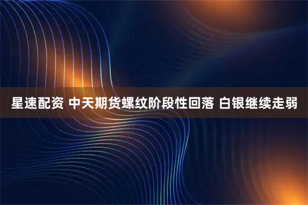 星速配资 中天期货螺纹阶段性回落 白银继续走弱