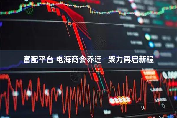 富配平台 电海商会乔迁   聚力再启新程