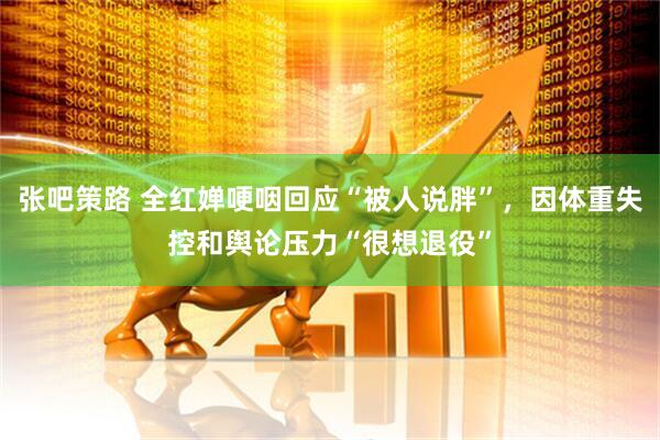 张吧策路 全红婵哽咽回应“被人说胖”，因体重失控和舆论压力“很想退役”