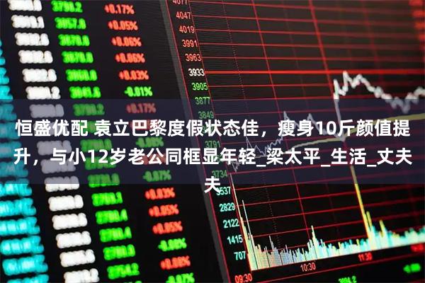 恒盛优配 袁立巴黎度假状态佳，瘦身10斤颜值提升，与小12岁老公同框显年轻_梁太平_生活_丈夫