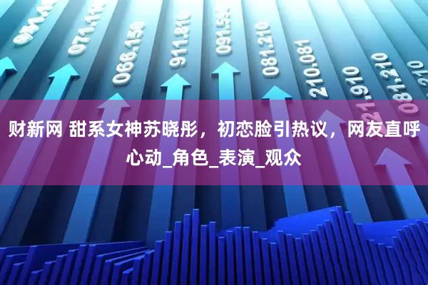 财新网 甜系女神苏晓彤，初恋脸引热议，网友直呼心动_角色_表演_观众