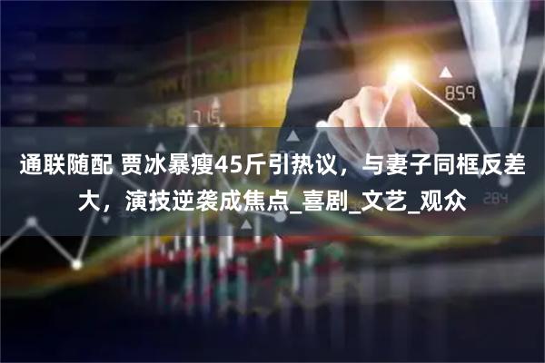 通联随配 贾冰暴瘦45斤引热议，与妻子同框反差大，演技逆袭成焦点_喜剧_文艺_观众