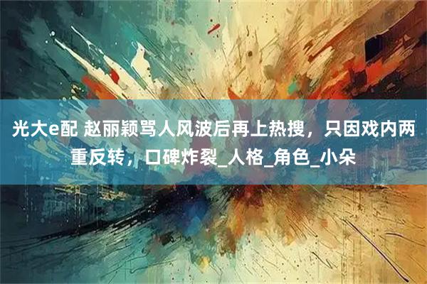 光大e配 赵丽颖骂人风波后再上热搜，只因戏内两重反转，口碑炸裂_人格_角色_小朵