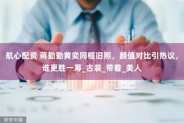 航心配资 蒋勤勤黄奕同框旧照，颜值对比引热议，谁更胜一筹_古装_带着_美人