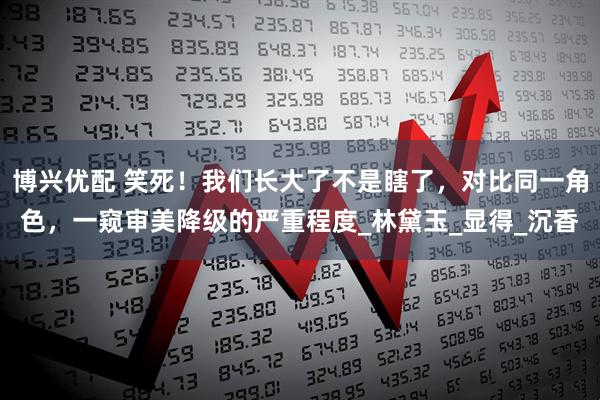 博兴优配 笑死！我们长大了不是瞎了，对比同一角色，一窥审美降级的严重程度_林黛玉_显得_沉香
