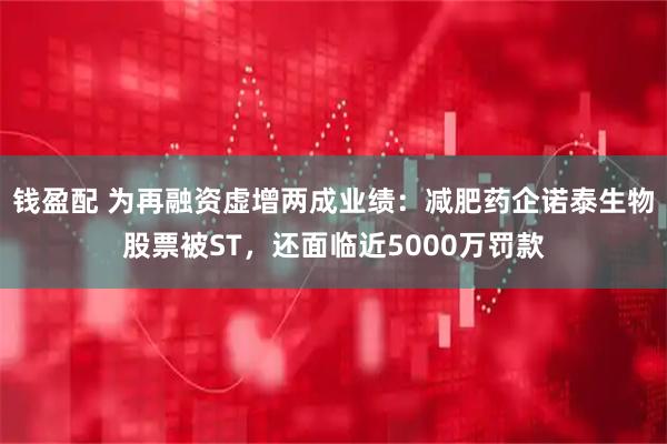 钱盈配 为再融资虚增两成业绩：减肥药企诺泰生物股票被ST，还面临近5000万罚款