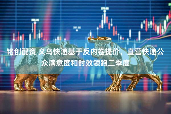 铭创配资 义乌快递基于反内卷提价，直营快递公众满意度和时效领跑二季度