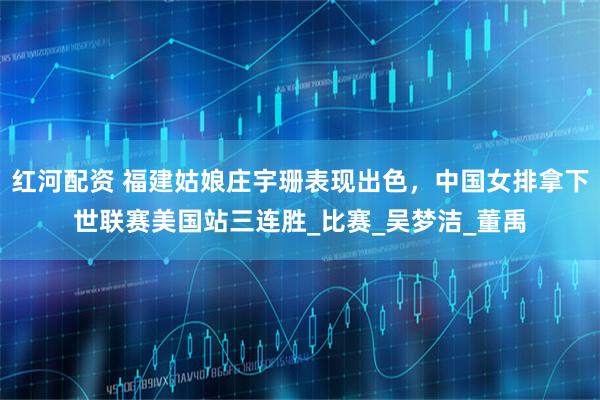 红河配资 福建姑娘庄宇珊表现出色，中国女排拿下世联赛美国站三连胜_比赛_吴梦洁_董禹