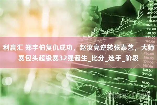 利赢汇 郑宇伯复仇成功，赵汝亮逆转张泰艺，大师赛包头超级赛32强诞生_比分_选手_阶段