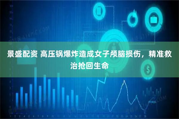 景盛配资 高压锅爆炸造成女子颅脑损伤，精准救治抢回生命