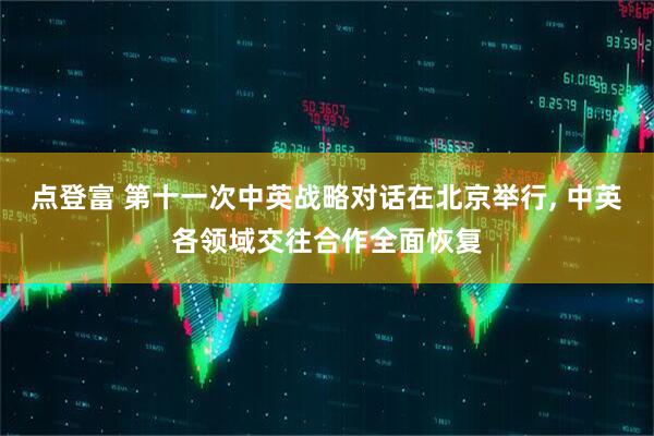 点登富 第十一次中英战略对话在北京举行, 中英各领域交往合作全面恢复