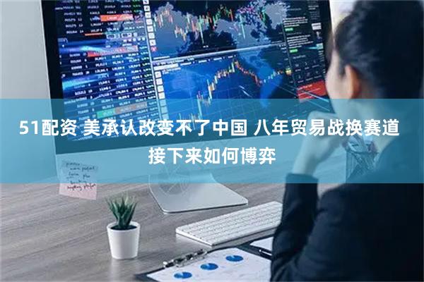 51配资 美承认改变不了中国 八年贸易战换赛道 接下来如何博弈