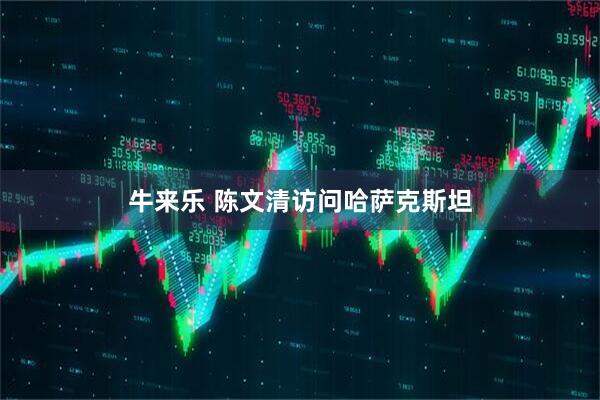 牛来乐 陈文清访问哈萨克斯坦
