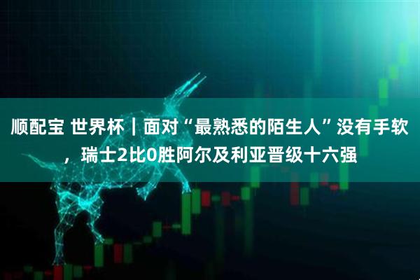 顺配宝 世界杯｜面对“最熟悉的陌生人”没有手软，瑞士2比0胜阿尔及利亚晋级十六强