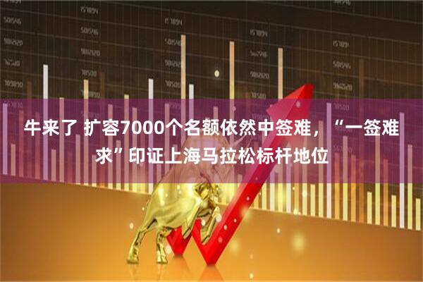 牛来了 扩容7000个名额依然中签难，“一签难求”印证上海马拉松标杆地位